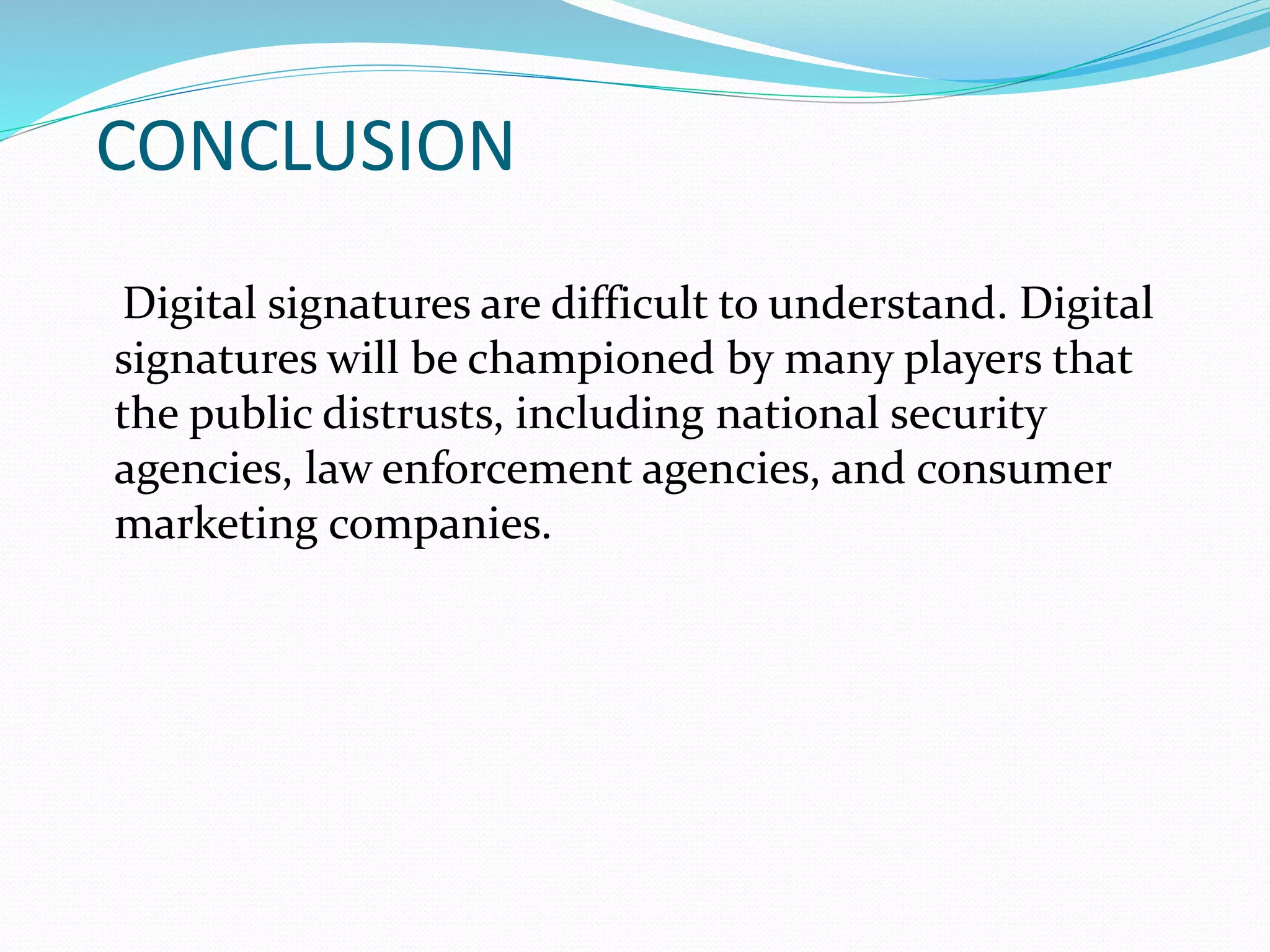 CONCLUSION
Digital signatures are difficult to understand. Digital
signatures will be championed by many players that
the public distrusts, including national security
agencies, law enforcement agencies, and consumer
marketing companies.
 