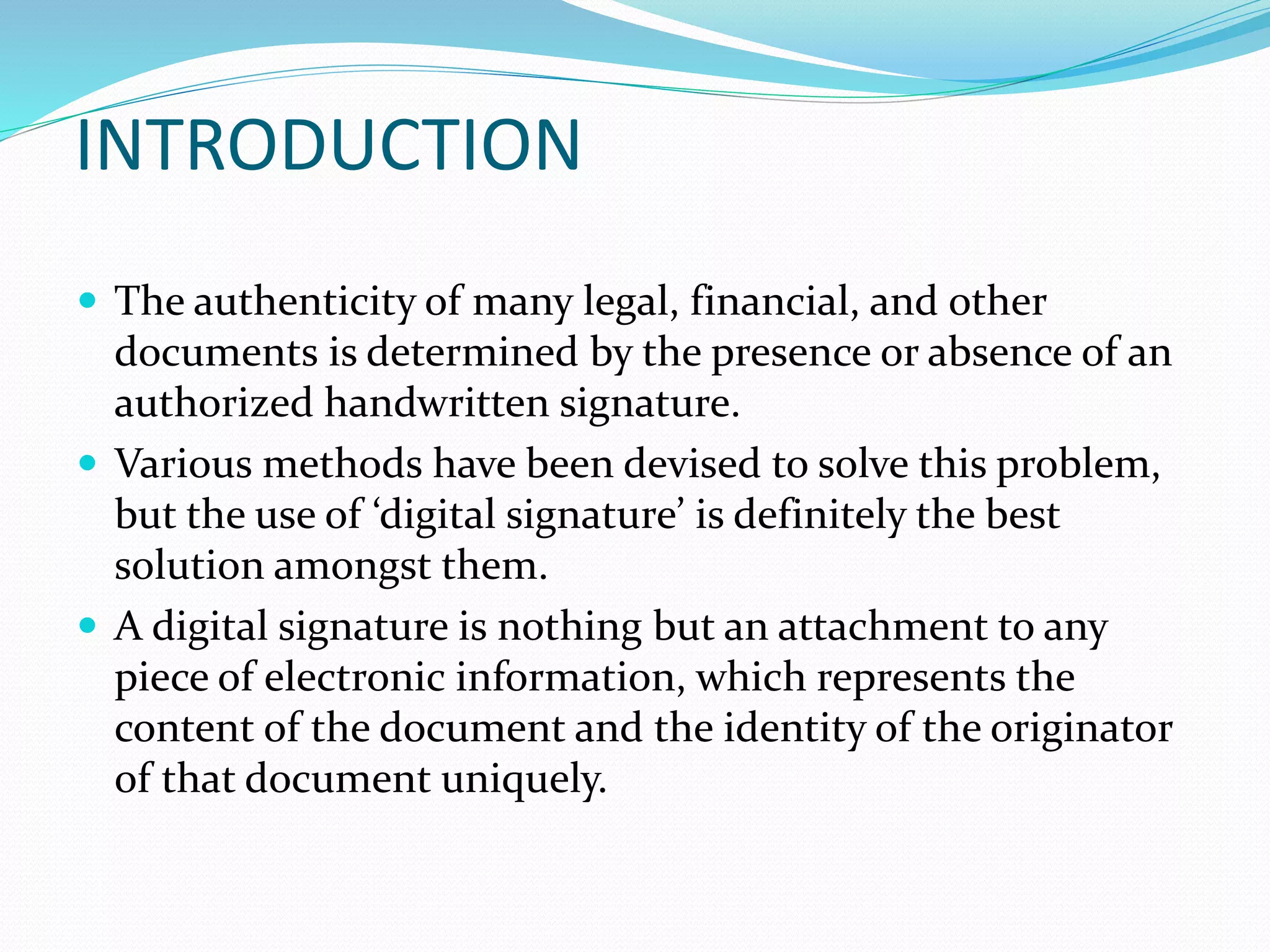 INTRODUCTION
 The authenticity of many legal, financial, and other
documents is determined by the presence or absence of an
authorized handwritten signature.
 Various methods have been devised to solve this problem,
but the use of ‘digital signature’ is definitely the best
solution amongst them.
 A digital signature is nothing but an attachment to any
piece of electronic information, which represents the
content of the document and the identity of the originator
of that document uniquely.
 