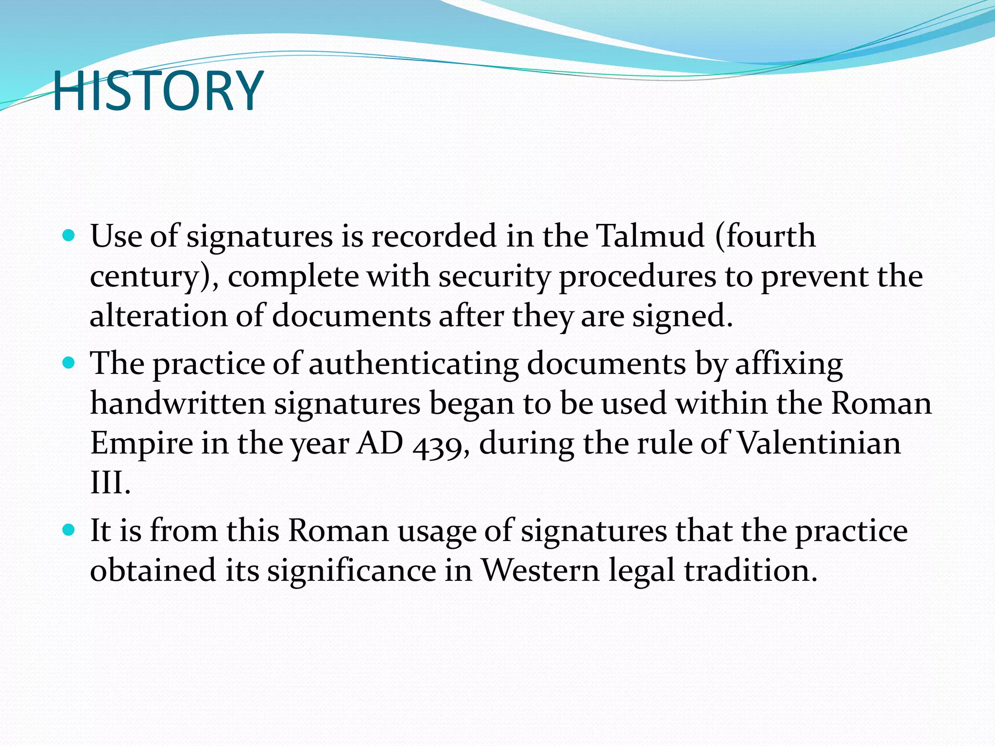 HISTORY
 Use of signatures is recorded in the Talmud (fourth
century), complete with security procedures to prevent the
alteration of documents after they are signed.
 The practice of authenticating documents by affixing
handwritten signatures began to be used within the Roman
Empire in the year AD 439, during the rule of Valentinian
III.
 It is from this Roman usage of signatures that the practice
obtained its significance in Western legal tradition.
 