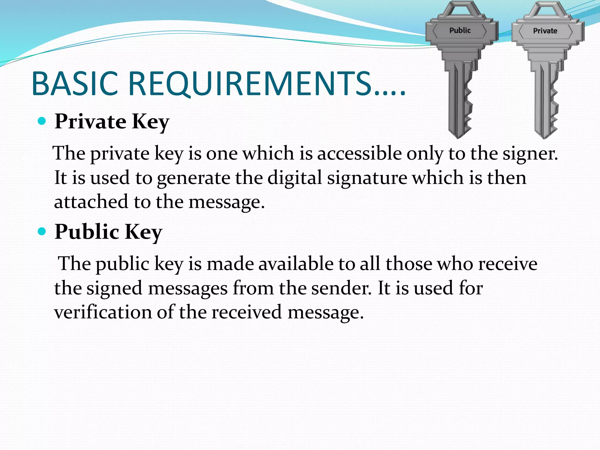 BASIC REQUIREMENTS….
 Private Key
The private key is one which is accessible only to the signer.
It is used to generate the digital signature which is then
attached to the message.
 Public Key
The public key is made available to all those who receive
the signed messages from the sender. It is used for
verification of the received message.
 