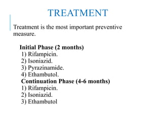 TREATMENT
Treatment is the most important preventive
measure.
Initial Phase (2 months)
1) Rifampicin.
2) Isoniazid.
3) Pyrazinamide.
4) Ethambutol.
Continuation Phase (4-6 months)
1) Rifampicin.
2) Isoniazid.
3) Ethambutol