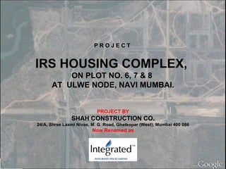 P R O J E C T  IRS HOUSING COMPLEX,  ON PLOT NO. 6, 7 & 8  AT  ULWE NODE, NAVI MUMBAI. PROJECT BY SHAH CONSTRUCTION CO. 24/A, Shree Laxmi Nivas, M. G. Road, Ghatkopar (West), Mumbai 400 086 Now Renamed as 