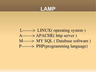 LAMP L------->  LINUX( operating system )A-------> APACHE( http server )   M------>  MY SQL ( Database software )   P------->  PHP(programming language) 