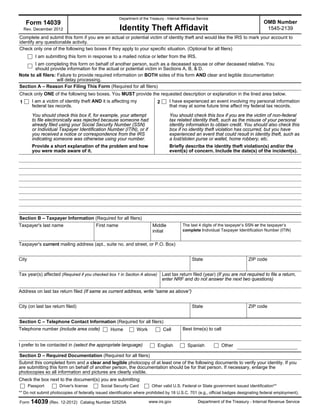Department of the Treasury - Internal Revenue Service

Form 14039

OMB Number
1545-2139

Identity Theft Affidavit

Rev. December 2012

Complete and submit this form if you are an actual or potential victim of identity theft and would like the IRS to mark your account to
identify any questionable activity.
Check only one of the following two boxes if they apply to your specific situation. (Optional for all filers)
I am submitting this form in response to a mailed notice or letter from the IRS.
I am completing this form on behalf of another person, such as a deceased spouse or other deceased relative. You
should provide information for the actual or potential victim in Sections A, B, & D.
Note to all filers: Failure to provide required information on BOTH sides of this form AND clear and legible documentation
will delay processing.
Section A – Reason For Filing This Form (Required for all filers)
Check only ONE of the following two boxes. You MUST provide the requested description or explanation in the lined area below.
I am a victim of identity theft AND it is affecting my
federal tax records.

1

I have experienced an event involving my personal information
that may at some future time affect my federal tax records.

2

You should check this box if, for example, your attempt
to file electronically was rejected because someone had
already filed using your Social Security Number (SSN)
or Individual Taxpayer Identification Number (ITIN), or if
you received a notice or correspondence from the IRS
indicating someone was otherwise using your number.

You should check this box if you are the victim of non-federal
tax related identity theft, such as the misuse of your personal
identity information to obtain credit. You should also check this
box if no identity theft violation has occurred, but you have
experienced an event that could result in identity theft, such as
a lost/stolen purse or wallet, home robbery, etc.

Provide a short explanation of the problem and how
you were made aware of it.

Briefly describe the identity theft violation(s) and/or the
event(s) of concern. Include the date(s) of the incident(s).

Section B – Taxpayer Information (Required for all filers)
Taxpayer's last name

First name

Middle
initial

The last 4 digits of the taxpayer’s SSN or the taxpayer’s
complete Individual Taxpayer Identification Number (ITIN)

Taxpayer's current mailing address (apt., suite no. and street, or P.O. Box)
City

State

Tax year(s) affected (Required if you checked box 1 in Section A above)

ZIP code

Last tax return filed (year) (If you are not required to file a return,
enter NRF and do not answer the next two questions)

Address on last tax return filed (If same as current address, write “same as above”)
City (on last tax return filed)

State

ZIP code

Section C – Telephone Contact Information (Required for all filers)
Telephone number (include area code)

Home

Work

I prefer to be contacted in (select the appropriate language)

Cell
English

Best time(s) to call

Spanish

Other

Section D – Required Documentation (Required for all filers)
Submit this completed form and a clear and legible photocopy of at least one of the following documents to verify your identity. If you
are submitting this form on behalf of another person, the documentation should be for that person. If necessary, enlarge the
photocopies so all information and pictures are clearly visible.
Check the box next to the document(s) you are submitting:
Passport

Driver's license

Social Security Card

Other valid U.S. Federal or State government issued identification**

** Do not submit photocopies of federally issued identification where prohibited by 18 U.S.C. 701 (e.g., official badges designating federal employment).
Form

14039 (Rev. 12-2012)

Catalog Number 52525A

www.irs.gov

Department of the Treasury - Internal Revenue Service

 