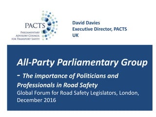 David Davies
Executive Director, PACTS
UK
All-Party Parliamentary Group
- The importance of Politicians and
Professionals in Road Safety
Global Forum for Road Safety Legislators, London,
December 2016
 