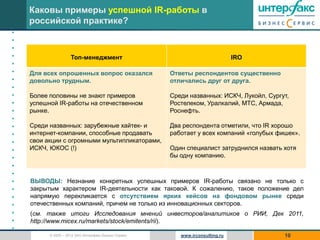 Каковы примеры успешной IR-работы в
    российской практике?
•
•
•
•                    Топ-менеджмент                                            IRO
•
•   Для всех опрошенных вопрос оказался               Ответы респондентов существенно
•   довольно трудным.                                 отличались друг от друга.
•
•   Более половины не знают примеров                  Среди названных: ИСКЧ, Лукойл, Сургут,
•   успешной IR-работы на отечественном               Ростелеком, Уралкалий, МТС, Армада,
•   рынке.                                            Роснефть.
•
•   Среди названных: зарубежные хайтек- и             Два респондента отметили, что IR хорошо
•   интернет-компании, способные продавать            работает у всех компаний «голубых фишек».
•   свои акции с огромными мультипликаторами,
•   ИСКЧ, ЮКОС (!)                                    Один специалист затруднился назвать хотя
•                                                     бы одну компанию.
•
•
•   ВЫВОДЫ: Незнание конкретных успешных примеров IR-работы связано не только с
•   закрытым характером IR-деятельности как таковой. К сожалению, такое положение дел
•   напрямую перекликается с отсутствием ярких кейсов на фондовом рынке среди
•   отечественных компаний, причем не только из инновационных секторов.
•   (см. также итоги Исследования мнений инвесторов/аналитиков о РИИ, Дек 2011,
•   http://www.micex.ru/markets/stock/emitents/rii).
•
          © 2005 – 2012 ЗАО Интерфакс Бизнес Сервис      www.irconsulting.ru              10
 