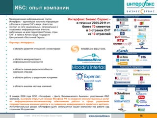 ИБС: опыт компании
•
•   Международная информационная группа                      Интерфакс Бизнес Сервис -
    Интерфакс – крупнейший источник информации
•   о России и странах СНГ в мире. Агентство                      в течение 2005-2011 гг.
•   состоит из сети национальных, региональных и                      более 70 клиентов
    отраслевых информационных агентств,                                 в 3 странах СНГ
•   работающих на всей территории России, стран
•   СНГ, а также в Китае и ряде государств                               из 10 отраслей:
    Центральной и Восточной Европы.
•
•   Партнеры Интерфакса:

•
       в области развития отношений с инвесторами
•
•
•      в области международного
•      информационного раскрытия

•
•      в области оценки кредитоспособности
       компаний и банков
•
•      в области работы с кредитными историями
•
•      в области анализа частных компаний
•
•
•   В январе 2009 года ООО «Интерфакс - Центр Экономического Анализа», родственная ИБС
    компания, выиграла открытый конкурс Минфина РФ на оказание консультационных услуг
•   по информационно-аналитическому обеспечению работы в сфере управления
•   государственным внешним долгом и по поддержке международного кредитного рейтинга.
    Интеллектуальный ресурс «Интерфакс-ЦЭА» используется нашей компанией при работе над
•   сложными IR-проектами.
•
                 © 2005 – 2012 ЗАО Интерфакс Бизнес Сервис                www.irconsulting.ru   16
 