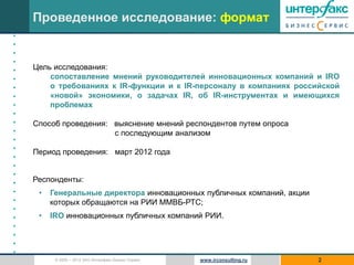Проведенное исследование: формат
•
•
•
•
•   Цель исследования:
•       сопоставление мнений руководителей инновационных компаний и IRO
•       о требованиях к IR-функции и к IR-персоналу в компаниях российской
•       «новой» экономики, о задачах IR, об IR-инструментах и имеющихся
•       проблемах
•
•   Способ проведения: выяснение мнений респондентов путем опроса
•                      c последующим анализом
•
•
    Период проведения: март 2012 года
•
•
•
•   Респонденты:
•    •   Генеральные директора инновационных публичных компаний, акции
•        которых обращаются на РИИ ММВБ-РТС;
•
•    •   IRO инновационных публичных компаний РИИ.
•
•
•
•
          © 2005 – 2012 ЗАО Интерфакс Бизнес Сервис   www.irconsulting.ru   2
 