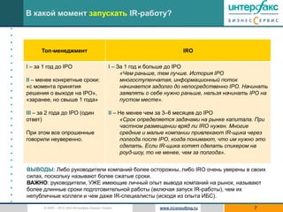 В какой момент запускать IR-работу?
•
•
•
•         Топ-менеджмент                                                      IRO
•
•
    I – за 1 год до IPO                          I – За 1 год и больше до IPO
•
                                                      «Чем раньше, тем лучше. История IPO
•   II – менее конкретные сроки:                      многоступенчатая, информационный поток
•   «с момента принятия                               начинается задолго до непосредственно IPO. Начинать
•   решения о выходе на IPO»,                         заявлять о себе нужно раньше, нельзя начинать IPO на
•   «заранее, но свыше 1 года»                        пустом месте».
•
•   III – за 2 года до IPO (один                 II – Не менее чем за 3–6 месяцев до IPO
•   ответ)                                             «Срок определяется задачами на рынке капитала. При
•                                                      частном размещении вряд ли IRO нужен. Многие
•   При этом все опрошенные                            средние и малые компании привлекают IR-щика через
•   говорили неуверенно.                               полгода после IPO, когда понимают, что им нужно это
•                                                      сделать. Если IR-щика хотят сделать спикером на
•                                                      роуд-шоу, то не менее, чем за полгода».
•
•   ВЫВОДЫ: Либо руководители компаний более осторожны, либо IRO очень уверены в своих
•   силах, поскольку называют более сжатые сроки.
•   ВАЖНО: руководители, УЖЕ имеющие личный опыт вывода компаний на рынок, называют
•   более длинные сроки подготовительной работы (включая запуск IR-работы), чем их
•   непубличные коллеги и чем даже IR-специалисты (исходя из опыта ИБС).
•
           © 2005 – 2012 ЗАО Интерфакс Бизнес Сервис               www.irconsulting.ru               7
 