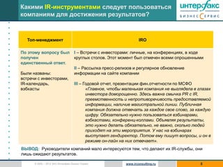 Какими IR-инструментами следует пользоваться
    компаниям для достижения результатов?
•
•
•
•      Топ-менеджмент                                                   IRO
•
•
    По этому вопросу был                I – Встречи с инвесторами: личные, на конференциях, в ходе
•
    получен                             круглых столов. Этот момент был отмечен всеми опрошенными
•   единственный ответ.
•                                       II – Рассылка пресс-релизов и регулярное обновление
•   Были названы:                       информации на сайте компании
•   встречи с инвесторами,
•   IR-календарь,                       III – Годовой отчет, презентации фин.отчетности по МСФО
•   вэбкасты                                   «Главное, чтобы маленькая компания не выглядела в глазах
•                                              инвестора доморощенно. Здесь важна смычка PR c IR,
•                                              преемственность и непротиворечивость предоставляемой
•                                              информации, наличие магистральной линии. Публичная
•                                              компания должна отвечать за каждое свое слово, за каждую
•                                              цифру. Обязательно нужно пользоваться вэбинарами,
•                                              вэбкастами, конференц-коллами. Объявляя результаты,
•                                              это нужно делать обязательно, не важно, сколько людей
•                                              приходят на эти мероприятия. У нас на вэбинарах
•                                              выступает гендиректор. Потом ему пишут вопросы, и он в
•                                              режиме он-лайн на них отвечает».
•   ВЫВОД: Руководители компаний мало интересуются тем, что делают их IR-службы, они
•   лишь ожидают результатов.
•
          © 2005 – 2012 ЗАО Интерфакс Бизнес Сервис             www.irconsulting.ru               8
 
