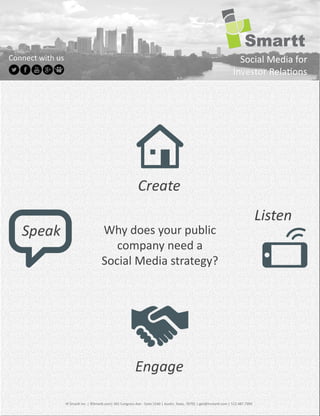 Connect	
  with	
  us                                                                                                                                                            Social	
  Media	
  for	
  
                                                                                                                                                                               Investor	
  Rela ons




                                                                                                                                                                                                    Listen
                                                        Why	
  does	
  your	
  public	
  
                                                           company	
  need	
  a	
  
                                                        Social	
  Media	
  strategy?




                        IR	
  Smar 	
  Inc.	
  |	
  IRSmar .com|	
  401	
  Congress	
  Ave	
  -­‐	
  Suite	
  1540	
  |	
  Aus n,	
  Texas,	
  78701	
  |	
  get@irsmar .com	
  |	
  512.487.7990
 