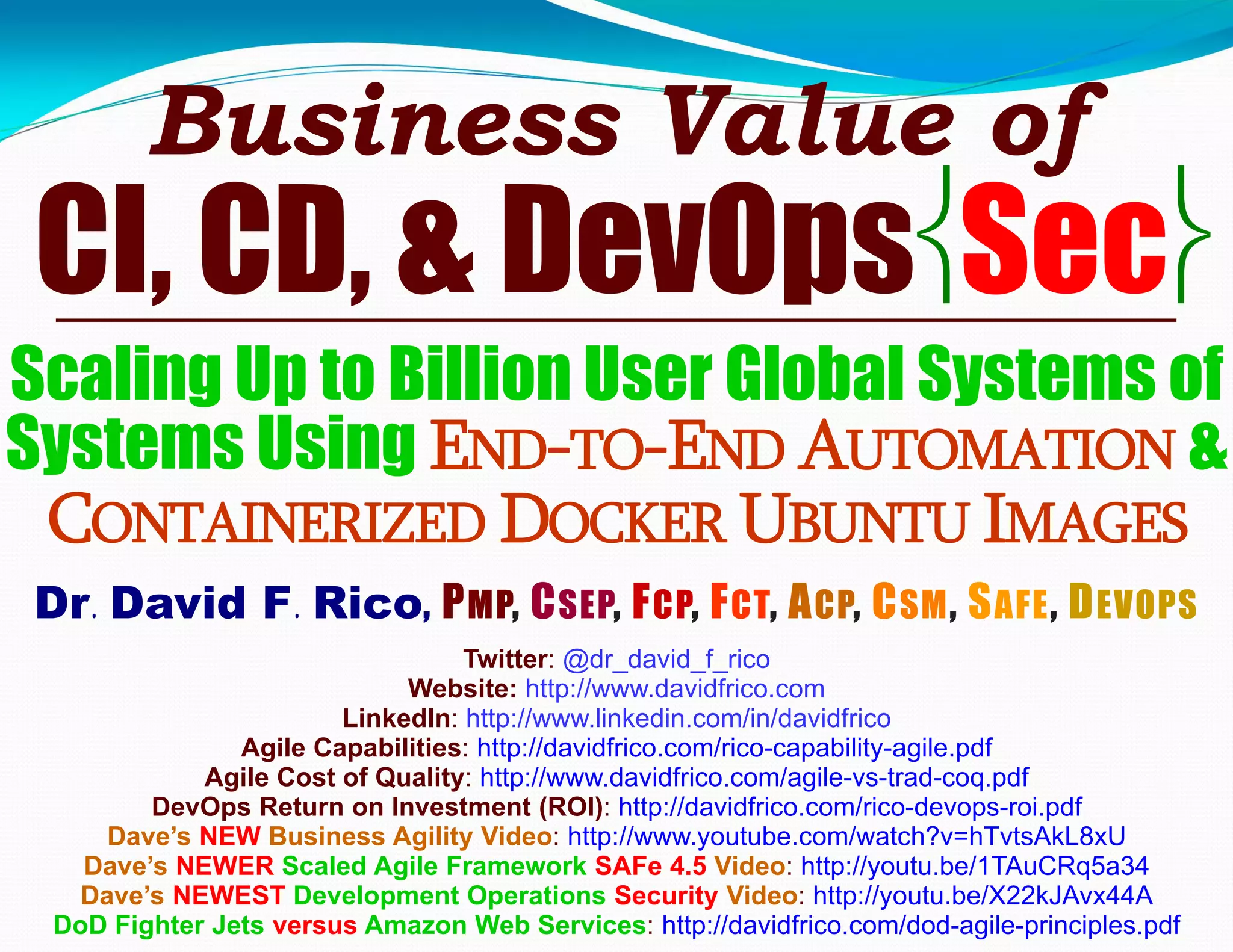 Business Value of
CI, CD, & DevOpsSec
Scaling Up to Billion User Global Systems of
Systems Using END-TO-END AUTOMATION &
CONTAINERIZED DOCKER UBUNTU IMAGES
Dr. David F. Rico, PMP, CSEP, FCP, FCT, ACP, CSM, SAFE, DEVOPS
Twitter: @dr_david_f_rico
Website: http://www.davidfrico.com
LinkedIn: http://www.linkedin.com/in/davidfrico
Agile Capabilities: http://davidfrico.com/rico-capability-agile.pdf
Agile Cost of Quality: http://www.davidfrico.com/agile-vs-trad-coq.pdf
DevOps Return on Investment (ROI): http://davidfrico.com/rico-devops-roi.pdf
Dave’s NEW Business Agility Video: http://www.youtube.com/watch?v=hTvtsAkL8xU
Dave’s NEWER Scaled Agile Framework SAFe 4.5 Video: http://youtu.be/1TAuCRq5a34
Dave’s NEWEST Development Operations Security Video: http://youtu.be/X22kJAvx44A
DoD Fighter Jets versus Amazon Web Services: http://davidfrico.com/dod-agile-principles.pdf
 