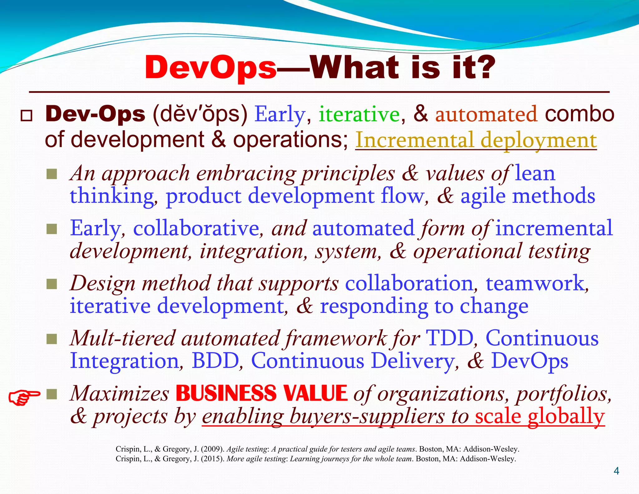  Dev-Ops (dĕv′ŏps) Early, iterative, & automated combo
of development & operations; Incremental deployment
 An approach embracing principles & values of lean
thinking, product development flow, & agile methods
 Early, collaborative, and automated form of incremental
development, integration, system, & operational testing
 Design method that supports collaboration, teamwork,
iterative development, & responding to change
 Mult-tiered automated framework for TDD, Continuous
Integration, BDD, Continuous Delivery, & DevOps
 Maximizes BUSINESS VALUE of organizations, portfolios,
& projects by enabling buyers-suppliers to scale globally
4

Crispin, L., & Gregory, J. (2009). Agile testing: A practical guide for testers and agile teams. Boston, MA: Addison-Wesley.
Crispin, L., & Gregory, J. (2015). More agile testing: Learning journeys for the whole team. Boston, MA: Addison-Wesley.
DevOps—What is it?
 