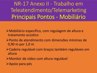 NR-17 Anexo II - Trabalho em
Teleatendimento/Telemarketing
Principais Pontos - Mobiliário
Mobiliário específico, com regulagem de altura e
tratamento acústico
Ponto de atendimento com dimensões mínimas de
0,90 m por 1,0 m
Cadeira regulável com braços também reguláveis em
altura
Monitor de vídeo com altura regulável
Apoio para pés
 