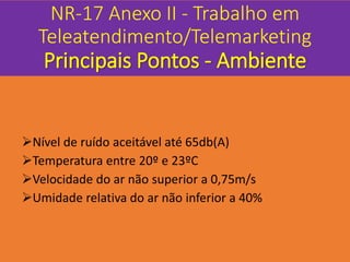 NR-17 Anexo II - Trabalho em
Teleatendimento/Telemarketing
Principais Pontos - Ambiente
Nível de ruído aceitável até 65db(A)
Temperatura entre 20º e 23ºC
Velocidade do ar não superior a 0,75m/s
Umidade relativa do ar não inferior a 40%
 