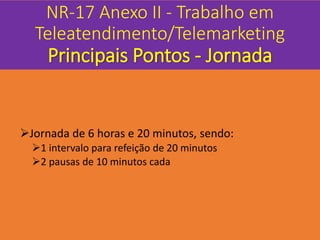 NR-17 Anexo II - Trabalho em
Teleatendimento/Telemarketing
Principais Pontos - Jornada
Jornada de 6 horas e 20 minutos, sendo:
1 intervalo para refeição de 20 minutos
2 pausas de 10 minutos cada
 