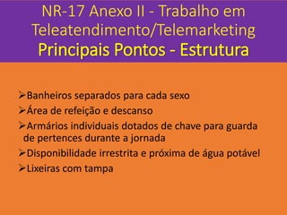 NR-17 Anexo II - Trabalho em
Teleatendimento/Telemarketing
Principais Pontos - Estrutura
Banheiros separados para cada sexo
Área de refeição e descanso
Armários individuais dotados de chave para guarda
de pertences durante a jornada
Disponibilidade irrestrita e próxima de água potável
Lixeiras com tampa
 
