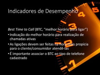 Indicadores de Desempenho
Best Time to Call (BTC, “melhor horário para ligar”)
•Indicação do melhor horário para realização de
chamadas ativas
•As ligações devem ser feitas na hora mais propícia
para o cliente/consumidor atendê-las
•É importante associar o BTC ao tipo de telefone
cadastrado
 