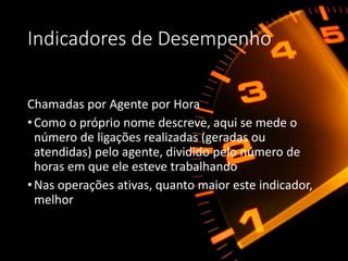 Indicadores de Desempenho
Chamadas por Agente por Hora
•Como o próprio nome descreve, aqui se mede o
número de ligações realizadas (geradas ou
atendidas) pelo agente, dividido pelo número de
horas em que ele esteve trabalhando
•Nas operações ativas, quanto maior este indicador,
melhor
 
