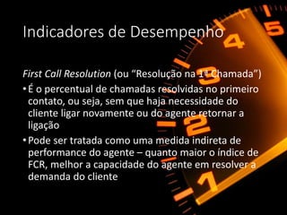 Indicadores de Desempenho
First Call Resolution (ou “Resolução na 1ª Chamada”)
•É o percentual de chamadas resolvidas no primeiro
contato, ou seja, sem que haja necessidade do
cliente ligar novamente ou do agente retornar a
ligação
•Pode ser tratada como uma medida indireta de
performance do agente – quanto maior o índice de
FCR, melhor a capacidade do agente em resolver a
demanda do cliente
 