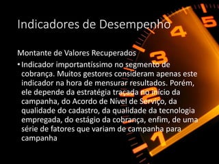 Indicadores de Desempenho
Montante de Valores Recuperados
•Indicador importantíssimo no segmento de
cobrança. Muitos gestores consideram apenas este
indicador na hora de mensurar resultados. Porém,
ele depende da estratégia traçada no início da
campanha, do Acordo de Nível de Serviço, da
qualidade do cadastro, da qualidade da tecnologia
empregada, do estágio da cobrança, enfim, de uma
série de fatores que variam de campanha para
campanha
 