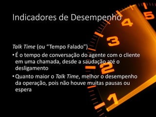 Indicadores de Desempenho
Talk Time (ou “Tempo Falado”)
•É o tempo de conversação do agente com o cliente
em uma chamada, desde a saudação até o
desligamento
•Quanto maior o Talk Time, melhor o desempenho
da operação, pois não houve muitas pausas ou
espera
 