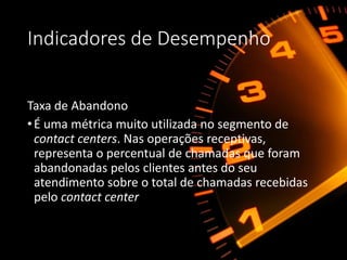 Indicadores de Desempenho
Taxa de Abandono
•É uma métrica muito utilizada no segmento de
contact centers. Nas operações receptivas,
representa o percentual de chamadas que foram
abandonadas pelos clientes antes do seu
atendimento sobre o total de chamadas recebidas
pelo contact center
 