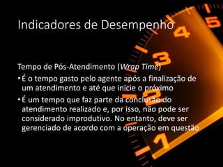 Indicadores de Desempenho
Tempo de Pós-Atendimento (Wrap Time)
•É o tempo gasto pelo agente após a finalização de
um atendimento e até que inicie o próximo
•É um tempo que faz parte da conclusão do
atendimento realizado e, por isso, não pode ser
considerado improdutivo. No entanto, deve ser
gerenciado de acordo com a operação em questão
 