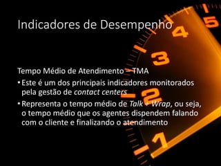 Indicadores de Desempenho
Tempo Médio de Atendimento – TMA
•Este é um dos principais indicadores monitorados
pela gestão de contact centers
•Representa o tempo médio de Talk + Wrap, ou seja,
o tempo médio que os agentes dispendem falando
com o cliente e finalizando o atendimento
 