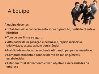 A Equipe
A equipe deve ter:
Total domínio e conhecimento sobre o produto, perfil do cliente e
histórico
Tom de voz firme e seguro
Alto poder de negociação e persuasão, rápido raciocínio,
criatividade, escuta ativa e persistência
Habilidade em localizar o cliente utilizando perguntas assertivas
Comprometimento e conhecimento do ranking/metas
estabelecidas
Estar em total alinhamento com o objetivo e necessidades da
empresa
 