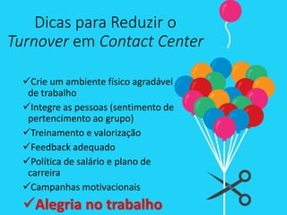Dicas para Reduzir o
Turnover em Contact Center
Crie um ambiente físico agradável
de trabalho
Integre as pessoas (sentimento de
pertencimento ao grupo)
Treinamento e valorização
Feedback adequado
Política de salário e plano de
carreira
Campanhas motivacionais
Alegria no trabalho
 