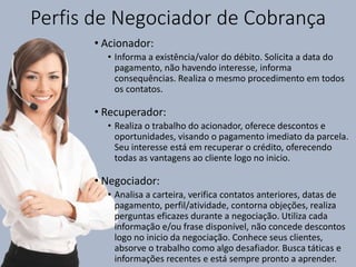 Perfis de Negociador de Cobrança
• Acionador:
• Informa a existência/valor do débito. Solicita a data do
pagamento, não havendo interesse, informa
consequências. Realiza o mesmo procedimento em todos
os contatos.
• Recuperador:
• Realiza o trabalho do acionador, oferece descontos e
oportunidades, visando o pagamento imediato da parcela.
Seu interesse está em recuperar o crédito, oferecendo
todas as vantagens ao cliente logo no inicio.
• Negociador:
• Analisa a carteira, verifica contatos anteriores, datas de
pagamento, perfil/atividade, contorna objeções, realiza
perguntas eficazes durante a negociação. Utiliza cada
informação e/ou frase disponível, não concede descontos
logo no inicio da negociação. Conhece seus clientes,
absorve o trabalho como algo desafiador. Busca táticas e
informações recentes e está sempre pronto a aprender.
 