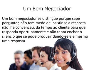 Um Bom Negociador
Um bom negociador se distingue porque sabe
perguntar, não tem medo de insistir se a resposta
não lhe convenceu, dá tempo ao cliente para que
responda oportunamente e não tenta encher o
silêncio que se pode produzir dando-se ele mesmo
uma resposta
 