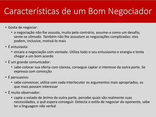 Características de um Bom Negociador
• Gosta de negociar:
• a negociação não lhe assusta, muito pelo contrário, assume-a como um desafio,
sente-se cômodo. Também não lhe assustam as negociações complicadas; elas
podem, inclusive, motivá-lo mais
• É entusiasta:
• encara a negociação com vontade. Utiliza todo o seu entusiasmo e energia e tenta
chegar a um bom acordo
• É um grande comunicador:
• sabe colocar sua oferta com clareza, consegue captar o interesse da outra parte. Se
expressa com convicção
• É persuasivo:
• sabe convencer, utiliza com cada interlocutor os argumentos mais apropriados, os
que mais possam interessar
• É muito observador:
• capta o estado de ânimo da outra parte, percebe quais são realmente suas
necessidades, o quê espera conseguir. Detecta o estilo de negociar do oponente, sabe
ler a linguagem não verbal
 