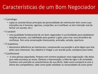 Características de um Bom Negociador
• É psicólogo:
• capta as características principais da personalidade do interlocutor bem como suas
intenções (se é honesto, rigoroso, cumpridor, se é confiável, se tem intenção real de
fechar um acordo, etc.)
• É sociável:
• uma qualidade fundamental de um bom negociador é sua facilidade para estabelecer
relações pessoais, sua habilidade para quebrar o gelo, para criar uma atmosfera de
confiança. Tem uma conversação interessante, animada, variada, oportuna
• É respeitoso:
• demonstra deferência ao interlocutor, compreende sua posição e acha lógico que lute
pelos seus interesses. Seu objetivo é chegar a um acordo justo, vantajoso para todos
• É profissional:
• é uma pessoa capacitada, Prepara com esmero qualquer nova negociação; não deixa
que nada aconteça ao acaso. Detesta a improvisação, a falta de rigor e de seriedade.
Conhece com precisão as características da sua oferta. Sabe como compará-la com a
oferta dos competidores, sabe como pode satisfazer as necessidades da outra parte
 