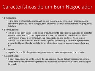 Características de um Bom Negociador
• É meticuloso:
• reúne toda a informação disponível, ensaia minuciosamente as suas apresentações;
define com precisão sua estratégia, seus objetivos. Dá muita importância aos pequenos
detalhes
• É firme, sólido:
• tem as ideias bem claras (sabe o que procura, quanto pode ceder, quais são os aspectos
irrenunciáveis, etc.). O bom negociador é suave nas maneiras; mas firme nas ideias
(porém sem chegar a ser inflexível). Na negociação não se pode ser fraco, já que
poderia custar muito caro; mas isso não significa que tem que ser duro, agressivo ou
arrogante. O que é fundamental é ter as ideias bem claras e a coragem para lutar por
elas
• É honesto:
• negocia de boa fé, não procura enganar a outra parte, cumpre com o acordado
• Autoconfiança:
• O bom negociador se sente seguro de sua posição, não se deixa impressionar nem se
sente intimidado pelo estilo agressivo do oponente. Sabe manter a calma em situações
de tensão
 