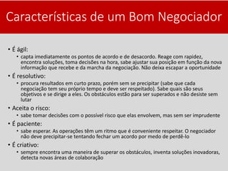 Características de um Bom Negociador
• É ágil:
• capta imediatamente os pontos de acordo e de desacordo. Reage com rapidez,
encontra soluções, toma decisões na hora, sabe ajustar sua posição em função da nova
informação que recebe e da marcha da negociação. Não deixa escapar a oportunidade
• É resolutivo:
• procura resultados em curto prazo, porém sem se precipitar (sabe que cada
negociação tem seu próprio tempo e deve ser respeitado). Sabe quais são seus
objetivos e se dirige a eles. Os obstáculos estão para ser superados e não desiste sem
lutar
• Aceita o risco:
• sabe tomar decisões com o possível risco que elas envolvem, mas sem ser imprudente
• É paciente:
• sabe esperar. As operações têm um ritmo que é conveniente respeitar. O negociador
não deve precipitar-se tentando fechar um acordo por medo de perdê-lo
• É criativo:
• sempre encontra uma maneira de superar os obstáculos, inventa soluções inovadoras,
detecta novas áreas de colaboração
 