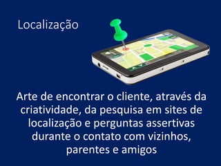 Localização
Arte de encontrar o cliente, através da
criatividade, da pesquisa em sites de
localização e perguntas assertivas
durante o contato com vizinhos,
parentes e amigos
 