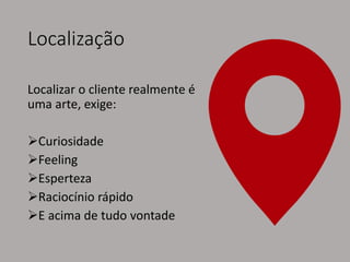Localização
Localizar o cliente realmente é
uma arte, exige:
Curiosidade
Feeling
Esperteza
Raciocínio rápido
E acima de tudo vontade
 