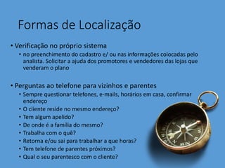 Formas de Localização
• Verificação no próprio sistema
• no preenchimento do cadastro e/ ou nas informações colocadas pelo
analista. Solicitar a ajuda dos promotores e vendedores das lojas que
venderam o plano
• Perguntas ao telefone para vizinhos e parentes
• Sempre questionar telefones, e-mails, horários em casa, confirmar
endereço
• O cliente reside no mesmo endereço?
• Tem algum apelido?
• De onde é a família do mesmo?
• Trabalha com o quê?
• Retorna e/ou sai para trabalhar a que horas?
• Tem telefone de parentes próximos?
• Qual o seu parentesco com o cliente?
 