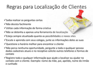 Regras para Localização de Clientes
Saiba realizar as perguntas certas
Não desista facilmente
Utilize cada informação de forma criativa
Não se detenha a apenas uma ferramenta de localização
Esteja sempre atualizado quanto as possibilidades e novos sites
Escute e aprenda com seus colegas, junte as informações deles as suas
Questione o horário melhor para encontrar o cliente
Não perca nenhuma oportunidade, pergunte a toda e qualquer pessoa
dados cadastrais atuais e no receptivo solicite outros telefones e formas de
contato
Registre toda e qualquer informação que ajude a localizar ou ajudar no
contato com o cliente. Exemplo: nome da mãe, pai, apelido, nome do irmão
e cunhado
 