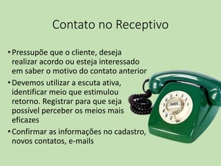 Contato no Receptivo
•Pressupõe que o cliente, deseja
realizar acordo ou esteja interessado
em saber o motivo do contato anterior
•Devemos utilizar a escuta ativa,
identificar meio que estimulou
retorno. Registrar para que seja
possível perceber os meios mais
eficazes
•Confirmar as informações no cadastro,
novos contatos, e-mails
 