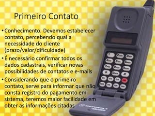 Primeiro Contato
•Conhecimento. Devemos estabelecer
contato, percebendo qual a
necessidade do cliente
(prazo/valor/dificuldade)
•É necessário confirmar todos os
dados cadastrais, verificar novas
possibilidades de contatos e e-mails
•Considerando que o primeiro
contato, serve para informar que não
consta registro do pagamento em
sistema, teremos maior facilidade em
obter as informações citadas
 