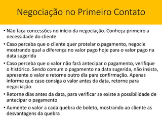 Negociação no Primeiro Contato
• Não faça concessões no início da negociação. Conheça primeiro a
necessidade do cliente
• Caso perceba que o cliente quer protelar o pagamento, negocie
mostrando qual a diferença no valor pago hoje para o valor pago na
data sugerida
• Caso perceba que o valor não fará antecipar o pagamento, verifique
o histórico. Sendo comum o pagamento na data sugerida, não insista,
apresente o valor e retorne outro dia para confirmação. Apenas
informe que caso consiga o valor antes da data, retorne para
negociação
• Retorne dias antes da data, para verificar se existe a possibilidade de
antecipar o pagamento
• Aumente o valor a cada quebra de boleto, mostrando ao cliente as
desvantagens da quebra
 