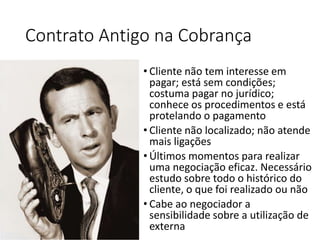 • Cliente não tem interesse em
pagar; está sem condições;
costuma pagar no jurídico;
conhece os procedimentos e está
protelando o pagamento
• Cliente não localizado; não atende
mais ligações
• Últimos momentos para realizar
uma negociação eficaz. Necessário
estudo sobre todo o histórico do
cliente, o que foi realizado ou não
• Cabe ao negociador a
sensibilidade sobre a utilização de
externa
Contrato Antigo na Cobrança
 