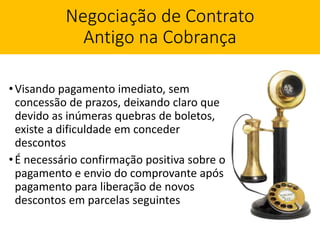 Negociação de Contrato
Antigo na Cobrança
•Visando pagamento imediato, sem
concessão de prazos, deixando claro que
devido as inúmeras quebras de boletos,
existe a dificuldade em conceder
descontos
•É necessário confirmação positiva sobre o
pagamento e envio do comprovante após
pagamento para liberação de novos
descontos em parcelas seguintes
 