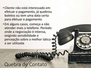 Quebra de Contato
•Cliente não está interessado em
efetuar o pagamento, já quebrou
boletos ou tem uma data certa
para efetuar o pagamento
•Em alguns casos, começa a não
atender mais o telefone. Período
onde a negociação é intensa,
exigindo sensibilidade e
percepção sobre a melhor tática
a ser utilizada
 