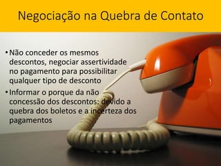 Negociação na Quebra de Contato
•Não conceder os mesmos
descontos, negociar assertividade
no pagamento para possibilitar
qualquer tipo de desconto
•Informar o porque da não
concessão dos descontos: devido a
quebra dos boletos e a incerteza dos
pagamentos
 