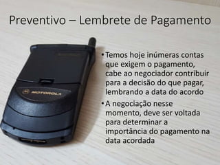 Preventivo – Lembrete de Pagamento
•Temos hoje inúmeras contas
que exigem o pagamento,
cabe ao negociador contribuir
para a decisão do que pagar,
lembrando a data do acordo
•A negociação nesse
momento, deve ser voltada
para determinar a
importância do pagamento na
data acordada
 