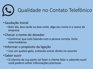 Qualidade no Contato Telefônico
•Saudação Inicial
• Bom dia, boa tarde ou boa noite, diga seu nome e o nome da
empresa
•Checar o nome do devedor
• Confirmar que está falando com a pessoa correta. Evite
intermediários
•Informar o propósito da ligação
• Use um quebra gelo, evitando entrar direto no assunto
•Saber ouvir
• O silencio de sua parte vai fazer o cliente falar e sabendo ouvir
você poderá colher informações preciosas
 